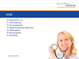 3
Inhalt
00 Einige Worte zu uns
01 Das Erfolgsprinzip
02 Die Leistungspakete
03 Special: Berufsorientierungstest 2013
04 Stellenangebote
05 Bildungsangebote
06 Social Media
powered by conceptors GmbH
 