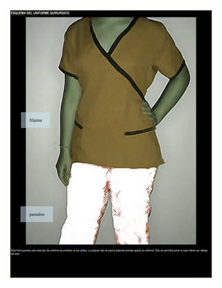 ESQUEMA DEL UNIFORME QUIRURGICO

filipina

pantalón

Nota Para quienes usen este tipo de uniforme se prohíben el uso anillos, y cualquier tipo de joyería además prendas ajenas al uniforme. Solo se permitirá portar la ropa interior por debajo
del este.

 