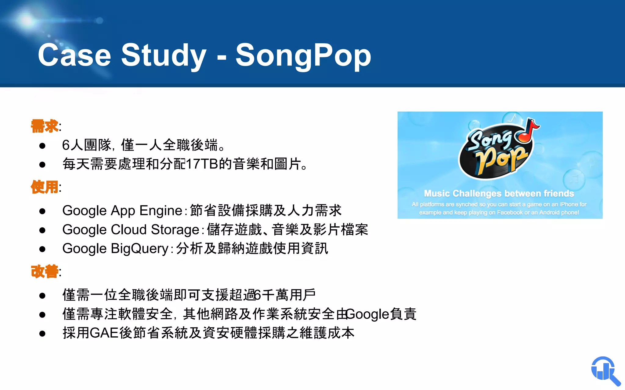 Case Study - SongPop
需求:
● 6人團隊，僅一人全職後端。
● 每天需要處理和分配17TB的音樂和圖片。
使用:
●
●
●

Google App Engine：節省設備採購及人力需求
Google Cloud Storage：儲存遊戲、音樂及影片檔案
Google BigQuery：分析及歸納遊戲使用資訊

改善:
●
●
●

僅需一位全職後端即可支援超過
6千萬用戶
僅需專注軟體安全，其他網路及作業系統安全由
Google負責
採用GAE後節省系統及資安硬體採購之維護成本

 
