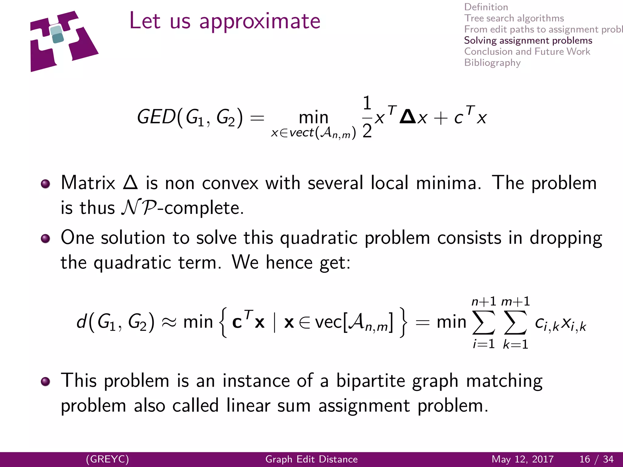 Deﬁnition
Tree search algorithms
From edit paths to assignment probl
Solving assignment problems
Conclusion and Future Work
Bibliography
Let us approximate
GED(G1, G2) = min
x∈vect(An,m)
1
2
xT
∆x + cT
x
Matrix ∆ is non convex with several local minima. The problem
is thus NP-complete.
One solution to solve this quadratic problem consists in dropping
the quadratic term. We hence get:
d(G1, G2) ≈ min cT
x | x ∈ vec[An,m] = min
n+1
i=1
m+1
k=1
ci,kxi,k
This problem is an instance of a bipartite graph matching
problem also called linear sum assignment problem.
(GREYC) Graph Edit Distance May 12, 2017 16 / 34
 