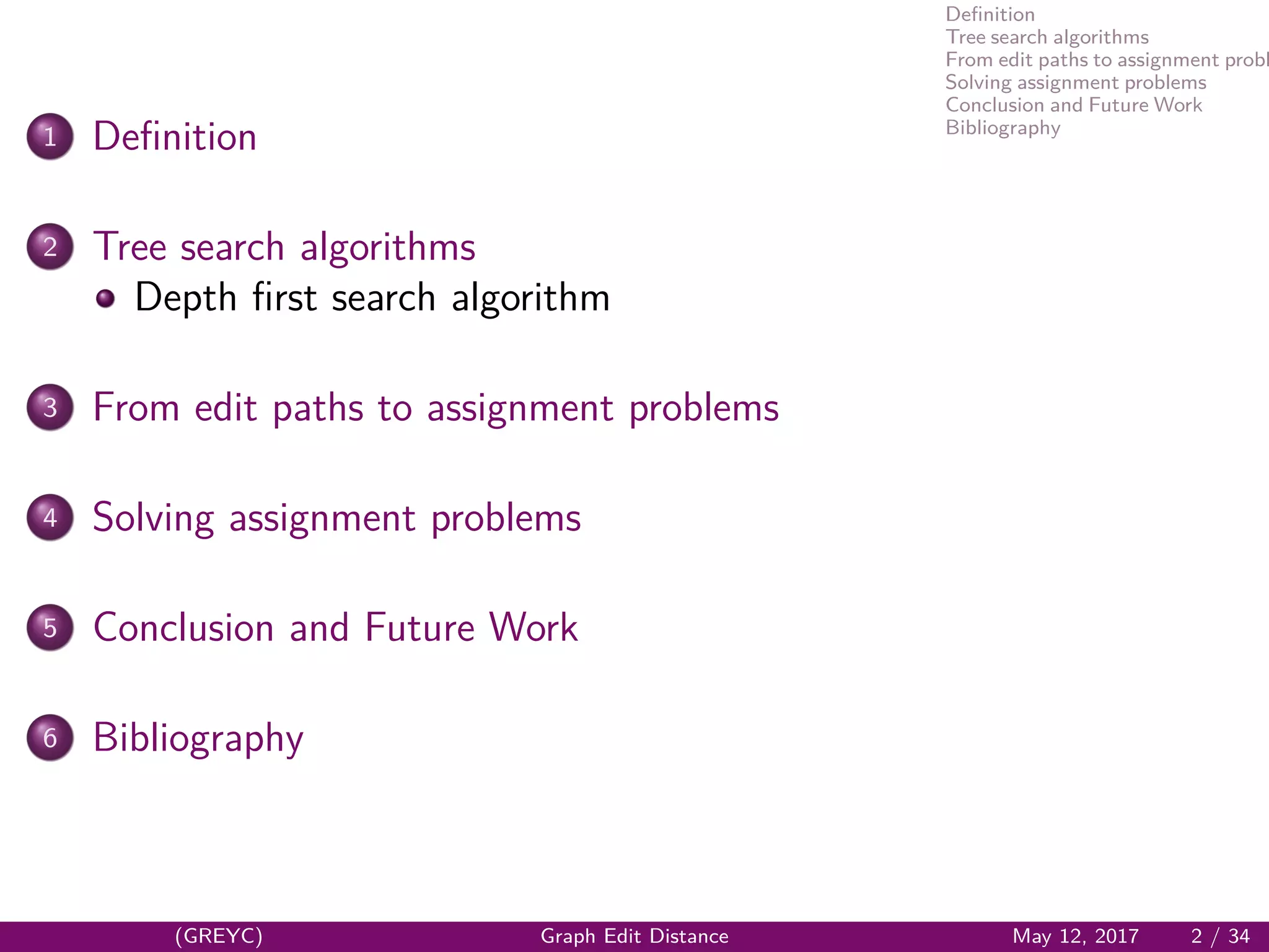 Deﬁnition
Tree search algorithms
From edit paths to assignment probl
Solving assignment problems
Conclusion and Future Work
Bibliography
1 Deﬁnition
2 Tree search algorithms
Depth ﬁrst search algorithm
3 From edit paths to assignment problems
4 Solving assignment problems
5 Conclusion and Future Work
6 Bibliography
(GREYC) Graph Edit Distance May 12, 2017 2 / 34
 