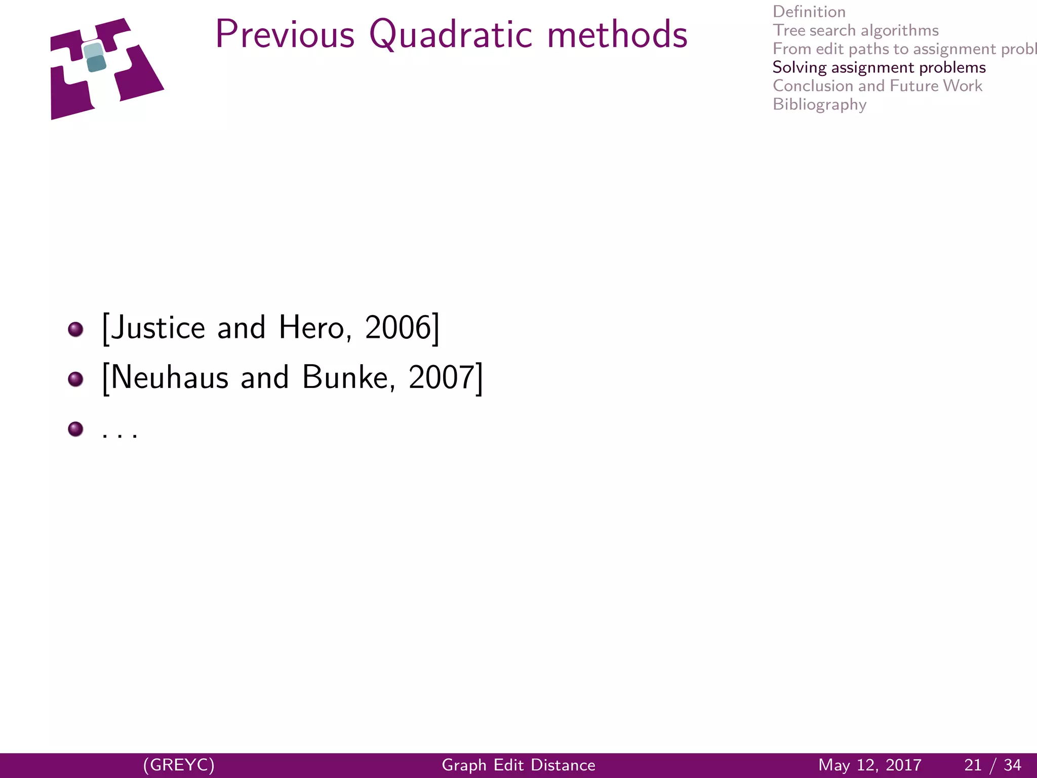 Deﬁnition
Tree search algorithms
From edit paths to assignment probl
Solving assignment problems
Conclusion and Future Work
Bibliography
Previous Quadratic methods
[Justice and Hero, 2006]
[Neuhaus and Bunke, 2007]
. . .
(GREYC) Graph Edit Distance May 12, 2017 21 / 34
 