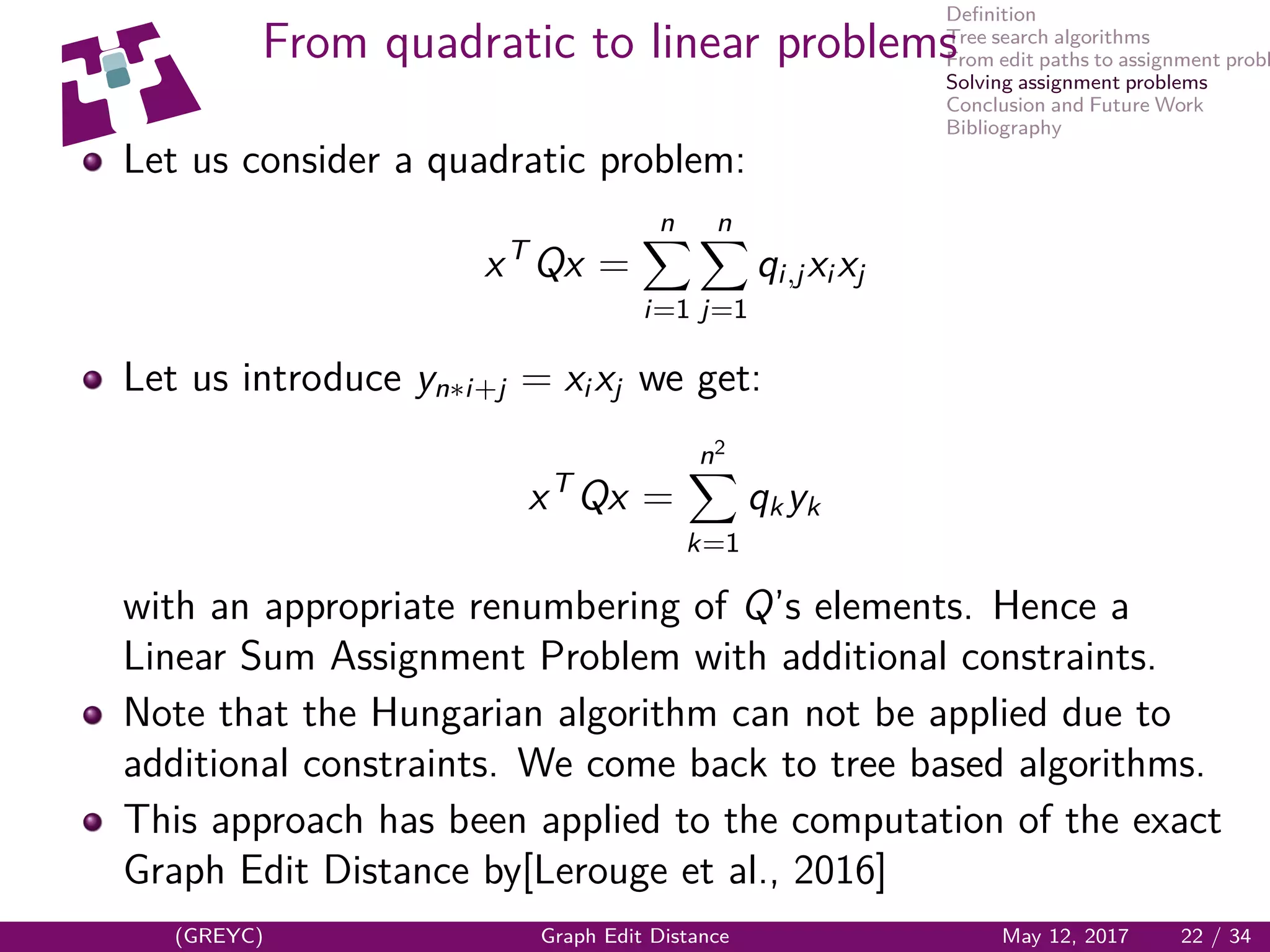 Deﬁnition
Tree search algorithms
From edit paths to assignment probl
Solving assignment problems
Conclusion and Future Work
Bibliography
From quadratic to linear problems
Let us consider a quadratic problem:
xT
Qx =
n
i=1
n
j=1
qi,jxi xj
Let us introduce yn∗i+j = xi xj we get:
xT
Qx =
n2
k=1
qkyk
with an appropriate renumbering of Q’s elements. Hence a
Linear Sum Assignment Problem with additional constraints.
Note that the Hungarian algorithm can not be applied due to
additional constraints. We come back to tree based algorithms.
This approach has been applied to the computation of the exact
Graph Edit Distance by[Lerouge et al., 2016]
(GREYC) Graph Edit Distance May 12, 2017 22 / 34
 