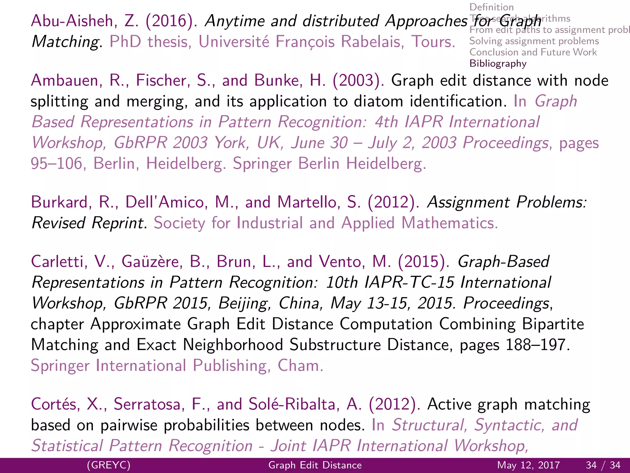 Deﬁnition
Tree search algorithms
From edit paths to assignment probl
Solving assignment problems
Conclusion and Future Work
Bibliography
Abu-Aisheh, Z. (2016). Anytime and distributed Approaches for Graph
Matching. PhD thesis, Universit´e Franc¸ois Rabelais, Tours.
Ambauen, R., Fischer, S., and Bunke, H. (2003). Graph edit distance with node
splitting and merging, and its application to diatom identiﬁcation. In Graph
Based Representations in Pattern Recognition: 4th IAPR International
Workshop, GbRPR 2003 York, UK, June 30 – July 2, 2003 Proceedings, pages
95–106, Berlin, Heidelberg. Springer Berlin Heidelberg.
Burkard, R., Dell’Amico, M., and Martello, S. (2012). Assignment Problems:
Revised Reprint. Society for Industrial and Applied Mathematics.
Carletti, V., Ga¨uz`ere, B., Brun, L., and Vento, M. (2015). Graph-Based
Representations in Pattern Recognition: 10th IAPR-TC-15 International
Workshop, GbRPR 2015, Beijing, China, May 13-15, 2015. Proceedings,
chapter Approximate Graph Edit Distance Computation Combining Bipartite
Matching and Exact Neighborhood Substructure Distance, pages 188–197.
Springer International Publishing, Cham.
Cort´es, X., Serratosa, F., and Sol´e-Ribalta, A. (2012). Active graph matching
based on pairwise probabilities between nodes. In Structural, Syntactic, and
Statistical Pattern Recognition - Joint IAPR International Workshop,
(GREYC) Graph Edit Distance May 12, 2017 34 / 34
 