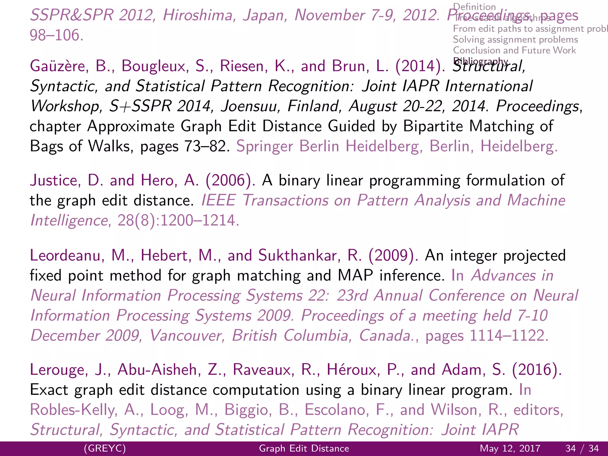 Deﬁnition
Tree search algorithms
From edit paths to assignment probl
Solving assignment problems
Conclusion and Future Work
Bibliography
SSPR&SPR 2012, Hiroshima, Japan, November 7-9, 2012. Proceedings, pages
98–106.
Ga¨uz`ere, B., Bougleux, S., Riesen, K., and Brun, L. (2014). Structural,
Syntactic, and Statistical Pattern Recognition: Joint IAPR International
Workshop, S+SSPR 2014, Joensuu, Finland, August 20-22, 2014. Proceedings,
chapter Approximate Graph Edit Distance Guided by Bipartite Matching of
Bags of Walks, pages 73–82. Springer Berlin Heidelberg, Berlin, Heidelberg.
Justice, D. and Hero, A. (2006). A binary linear programming formulation of
the graph edit distance. IEEE Transactions on Pattern Analysis and Machine
Intelligence, 28(8):1200–1214.
Leordeanu, M., Hebert, M., and Sukthankar, R. (2009). An integer projected
ﬁxed point method for graph matching and MAP inference. In Advances in
Neural Information Processing Systems 22: 23rd Annual Conference on Neural
Information Processing Systems 2009. Proceedings of a meeting held 7-10
December 2009, Vancouver, British Columbia, Canada., pages 1114–1122.
Lerouge, J., Abu-Aisheh, Z., Raveaux, R., H´eroux, P., and Adam, S. (2016).
Exact graph edit distance computation using a binary linear program. In
Robles-Kelly, A., Loog, M., Biggio, B., Escolano, F., and Wilson, R., editors,
Structural, Syntactic, and Statistical Pattern Recognition: Joint IAPR
(GREYC) Graph Edit Distance May 12, 2017 34 / 34
 