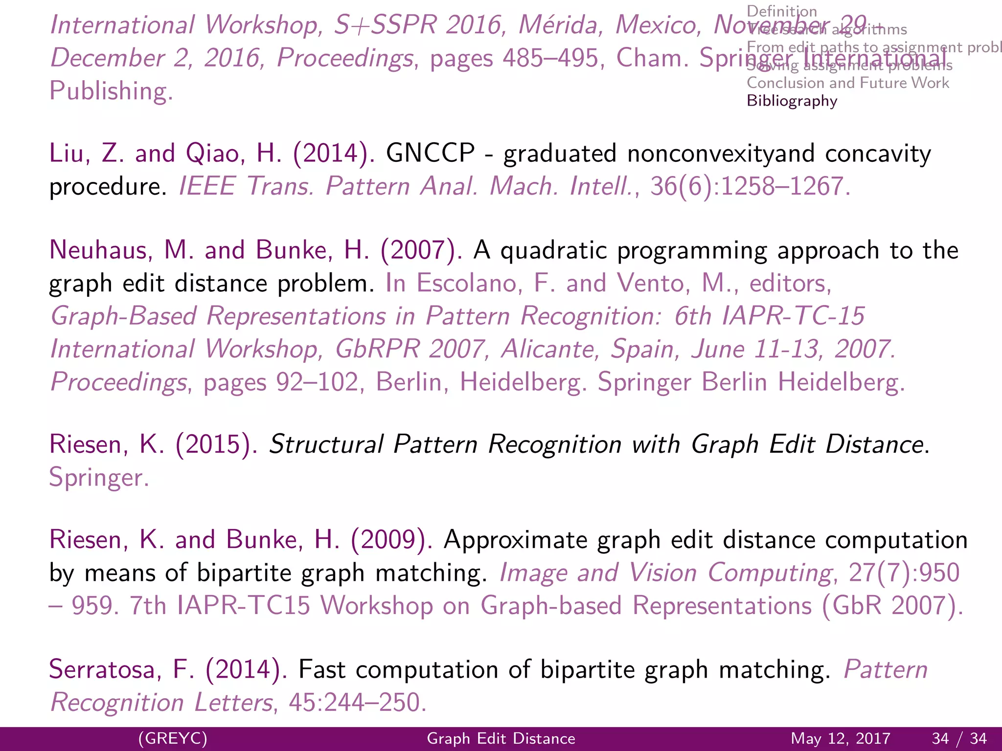 Deﬁnition
Tree search algorithms
From edit paths to assignment probl
Solving assignment problems
Conclusion and Future Work
Bibliography
International Workshop, S+SSPR 2016, M´erida, Mexico, November 29 -
December 2, 2016, Proceedings, pages 485–495, Cham. Springer International
Publishing.
Liu, Z. and Qiao, H. (2014). GNCCP - graduated nonconvexityand concavity
procedure. IEEE Trans. Pattern Anal. Mach. Intell., 36(6):1258–1267.
Neuhaus, M. and Bunke, H. (2007). A quadratic programming approach to the
graph edit distance problem. In Escolano, F. and Vento, M., editors,
Graph-Based Representations in Pattern Recognition: 6th IAPR-TC-15
International Workshop, GbRPR 2007, Alicante, Spain, June 11-13, 2007.
Proceedings, pages 92–102, Berlin, Heidelberg. Springer Berlin Heidelberg.
Riesen, K. (2015). Structural Pattern Recognition with Graph Edit Distance.
Springer.
Riesen, K. and Bunke, H. (2009). Approximate graph edit distance computation
by means of bipartite graph matching. Image and Vision Computing, 27(7):950
– 959. 7th IAPR-TC15 Workshop on Graph-based Representations (GbR 2007).
Serratosa, F. (2014). Fast computation of bipartite graph matching. Pattern
Recognition Letters, 45:244–250.
(GREYC) Graph Edit Distance May 12, 2017 34 / 34
 