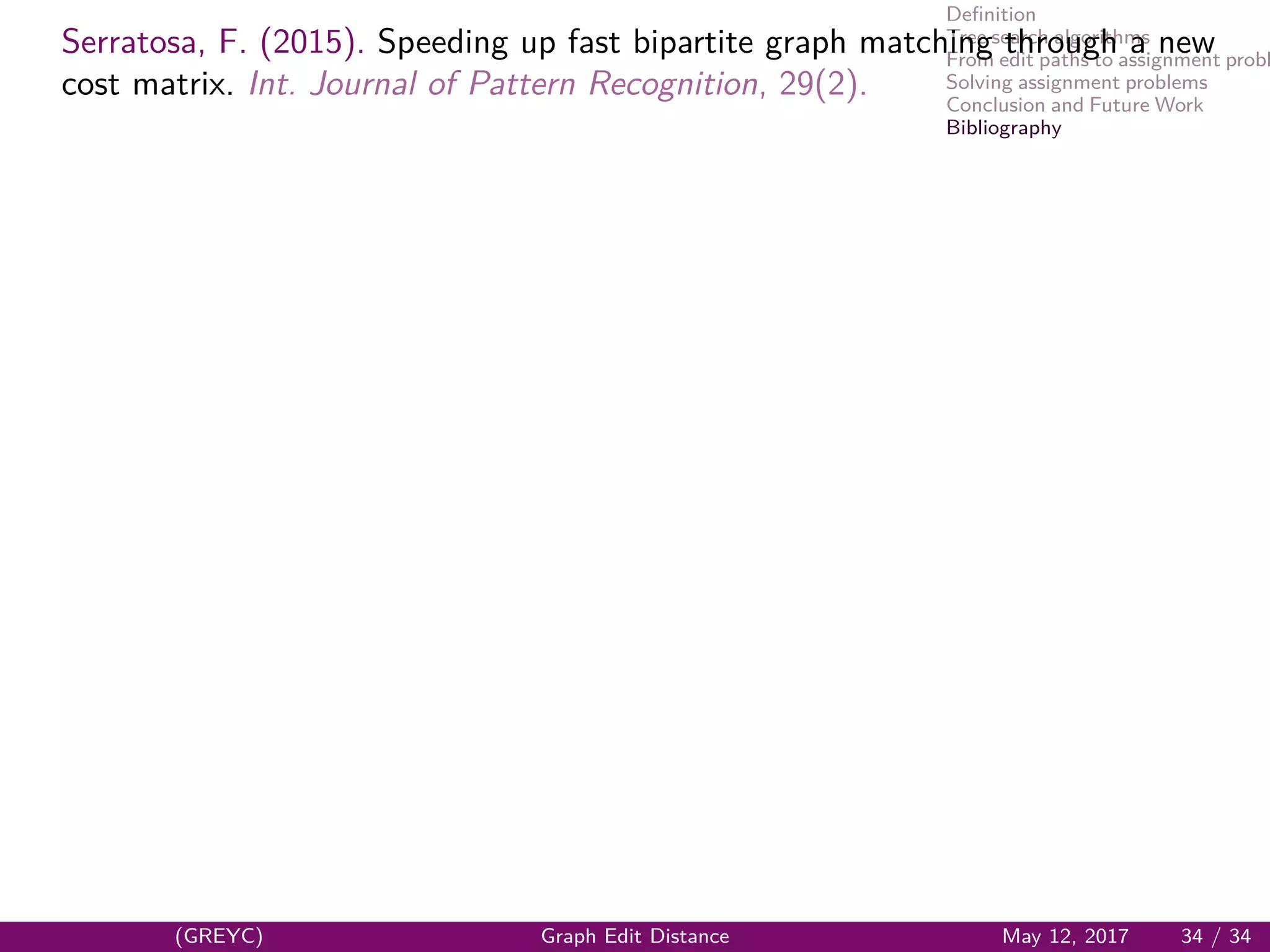 Deﬁnition
Tree search algorithms
From edit paths to assignment probl
Solving assignment problems
Conclusion and Future Work
Bibliography
Serratosa, F. (2015). Speeding up fast bipartite graph matching through a new
cost matrix. Int. Journal of Pattern Recognition, 29(2).
(GREYC) Graph Edit Distance May 12, 2017 34 / 34
 