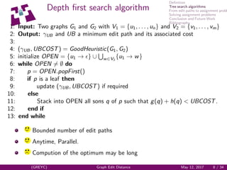 Deﬁnition
Tree search algorithms
From edit paths to assignment probl
Solving assignment problems
Conclusion and Future Work
Bibliography
Depth ﬁrst search algorithm
1: Input: Two graphs G1 and G2 with V1 = {u1, . . . , un} and V2 = {v1, . . . , vm}
2: Output: γUB and UB a minimum edit path and its associated cost
3:
4: (γUB, UBCOST) = GoodHeuristic(G1, G2)
5: initialize OPEN = {u1 → } ∪ w∈V2
{u1 → w}
6: while OPEN = ∅ do
7: p = OPEN.popFirst()
8: if p is a leaf then
9: update (γUB, UBCOST) if required
10: else
11: Stack into OPEN all sons q of p such that g(q) + h(q) < UBCOST.
12: end if
13: end while
yq q
Bounded number of edit paths
yq q
Anytime, Parallel.
yq q
Compution of the optimum may be long
(GREYC) Graph Edit Distance May 12, 2017 8 / 34
 