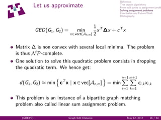 Deﬁnition
Tree search algorithms
From edit paths to assignment probl
Solving assignment problems
Conclusion and Future Work
Bibliography
Let us approximate
GED(G1, G2) = min
x∈vect(An,m)
1
2
xT
∆x + cT
x
Matrix ∆ is non convex with several local minima. The problem
is thus NP-complete.
One solution to solve this quadratic problem consists in dropping
the quadratic term. We hence get:
d(G1, G2) ≈ min cT
x | x ∈ vec[An,m] = min
n+1
i=1
m+1
k=1
ci,kxi,k
This problem is an instance of a bipartite graph matching
problem also called linear sum assignment problem.
(GREYC) Graph Edit Distance May 12, 2017 16 / 34
 
