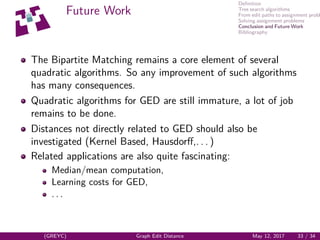 Deﬁnition
Tree search algorithms
From edit paths to assignment probl
Solving assignment problems
Conclusion and Future Work
Bibliography
Future Work
The Bipartite Matching remains a core element of several
quadratic algorithms. So any improvement of such algorithms
has many consequences.
Quadratic algorithms for GED are still immature, a lot of job
remains to be done.
Distances not directly related to GED should also be
investigated (Kernel Based, Hausdorﬀ,. . . )
Related applications are also quite fascinating:
Median/mean computation,
Learning costs for GED,
. . .
(GREYC) Graph Edit Distance May 12, 2017 33 / 34
 