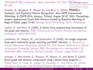 Deﬁnition
Tree search algorithms
From edit paths to assignment probl
Solving assignment problems
Conclusion and Future Work
Bibliography
SSPR&SPR 2012, Hiroshima, Japan, November 7-9, 2012. Proceedings, pages
98–106.
Ga¨uz`ere, B., Bougleux, S., Riesen, K., and Brun, L. (2014). Structural,
Syntactic, and Statistical Pattern Recognition: Joint IAPR International
Workshop, S+SSPR 2014, Joensuu, Finland, August 20-22, 2014. Proceedings,
chapter Approximate Graph Edit Distance Guided by Bipartite Matching of
Bags of Walks, pages 73–82. Springer Berlin Heidelberg, Berlin, Heidelberg.
Justice, D. and Hero, A. (2006). A binary linear programming formulation of
the graph edit distance. IEEE Transactions on Pattern Analysis and Machine
Intelligence, 28(8):1200–1214.
Leordeanu, M., Hebert, M., and Sukthankar, R. (2009). An integer projected
ﬁxed point method for graph matching and MAP inference. In Advances in
Neural Information Processing Systems 22: 23rd Annual Conference on Neural
Information Processing Systems 2009. Proceedings of a meeting held 7-10
December 2009, Vancouver, British Columbia, Canada., pages 1114–1122.
Lerouge, J., Abu-Aisheh, Z., Raveaux, R., H´eroux, P., and Adam, S. (2016).
Exact graph edit distance computation using a binary linear program. In
Robles-Kelly, A., Loog, M., Biggio, B., Escolano, F., and Wilson, R., editors,
Structural, Syntactic, and Statistical Pattern Recognition: Joint IAPR
(GREYC) Graph Edit Distance May 12, 2017 34 / 34
 