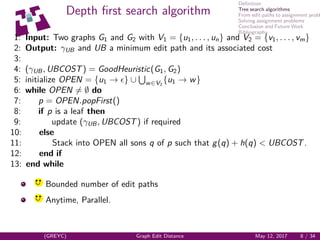 Deﬁnition
Tree search algorithms
From edit paths to assignment probl
Solving assignment problems
Conclusion and Future Work
Bibliography
Depth ﬁrst search algorithm
1: Input: Two graphs G1 and G2 with V1 = {u1, . . . , un} and V2 = {v1, . . . , vm}
2: Output: γUB and UB a minimum edit path and its associated cost
3:
4: (γUB, UBCOST) = GoodHeuristic(G1, G2)
5: initialize OPEN = {u1 → } ∪ w∈V2
{u1 → w}
6: while OPEN = ∅ do
7: p = OPEN.popFirst()
8: if p is a leaf then
9: update (γUB, UBCOST) if required
10: else
11: Stack into OPEN all sons q of p such that g(q) + h(q) < UBCOST.
12: end if
13: end while
yq q
Bounded number of edit paths
yq q
Anytime, Parallel.
(GREYC) Graph Edit Distance May 12, 2017 8 / 34
 