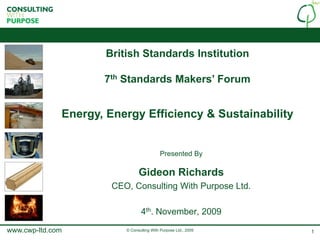 British Standards Institution

                     7th Standards Makers’ Forum


              Energy, Energy Efficiency & Sustainability


                                           Presented By

                                Gideon Richards
                       CEO, Consulting With Purpose Ltd.

                                 4th. November, 2009

www.cwp-ltd.com           © Consulting With Purpose Ltd., 2009   1
 