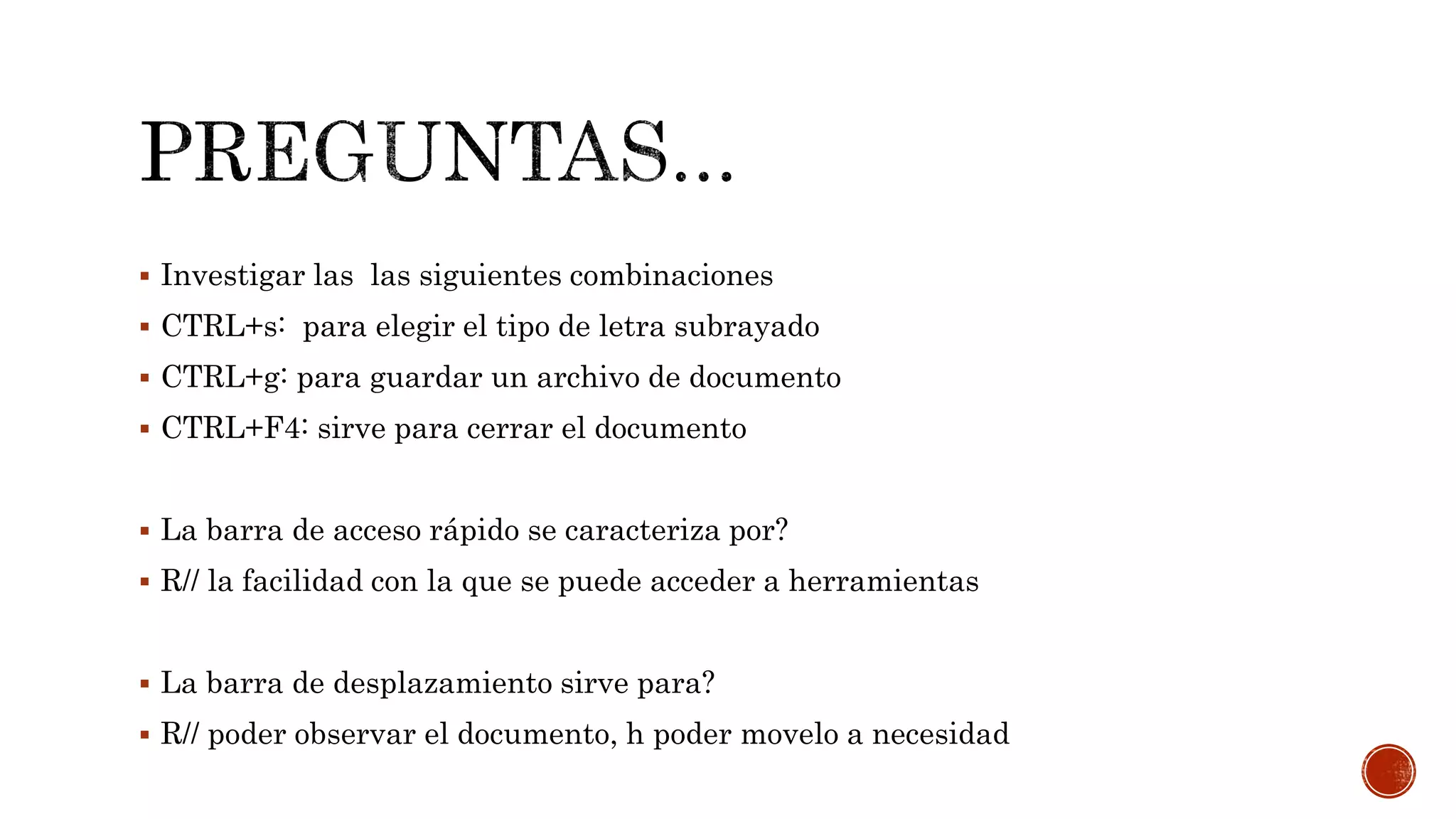  Investigar las las siguientes combinaciones
 CTRL+s: para elegir el tipo de letra subrayado
 CTRL+g: para guardar un archivo de documento
 CTRL+F4: sirve para cerrar el documento
 La barra de acceso rápido se caracteriza por?
 R// la facilidad con la que se puede acceder a herramientas
 La barra de desplazamiento sirve para?
 R// poder observar el documento, h poder movelo a necesidad
 