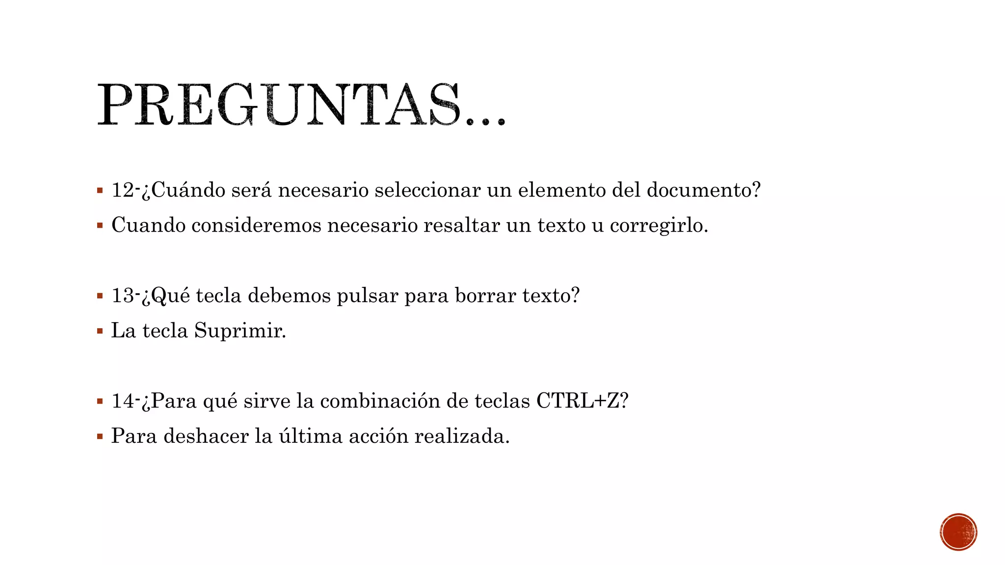  12-¿Cuándo será necesario seleccionar un elemento del documento?
 Cuando consideremos necesario resaltar un texto u corregirlo.
 13-¿Qué tecla debemos pulsar para borrar texto?
 La tecla Suprimir.
 14-¿Para qué sirve la combinación de teclas CTRL+Z?
 Para deshacer la última acción realizada.
 