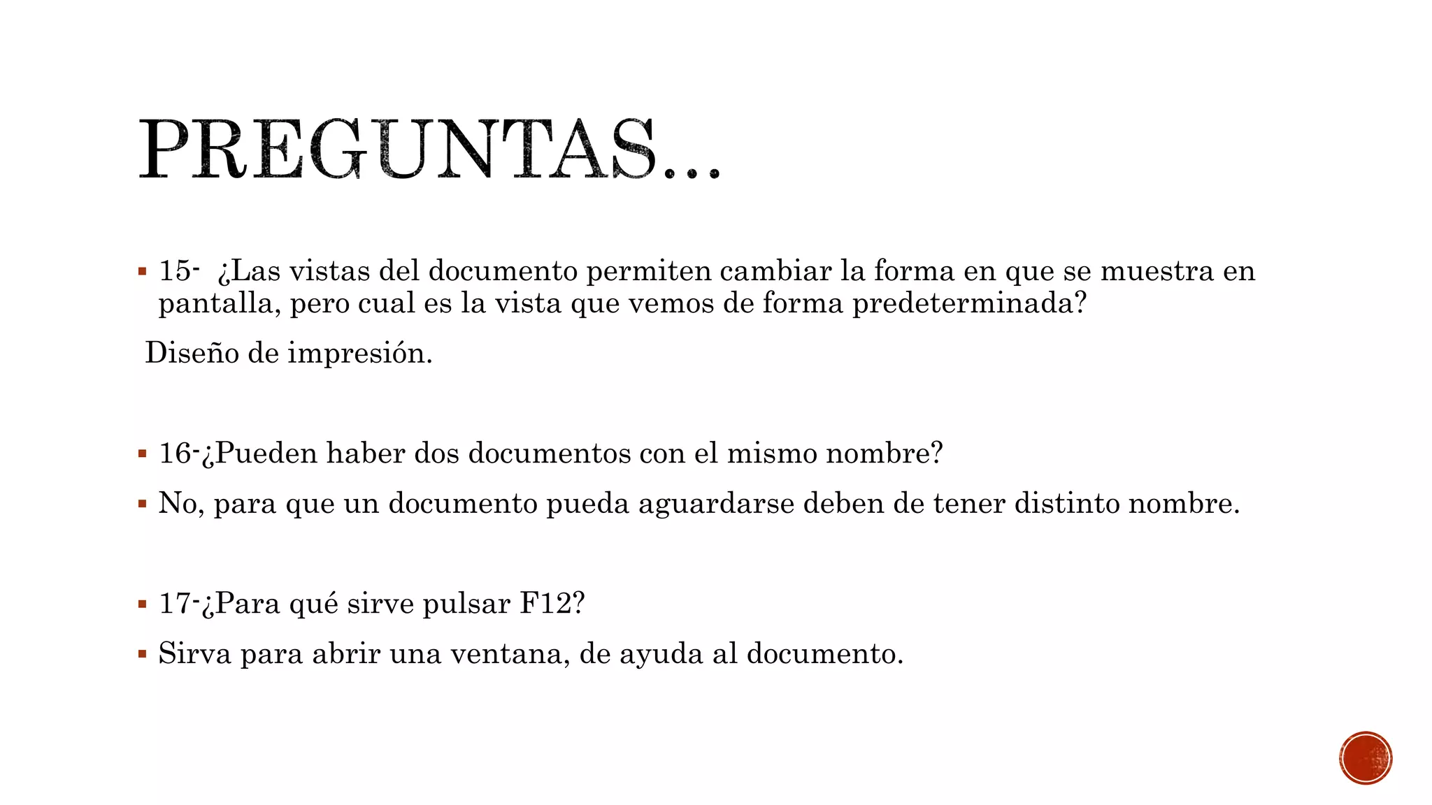  15- ¿Las vistas del documento permiten cambiar la forma en que se muestra en
pantalla, pero cual es la vista que vemos de forma predeterminada?
Diseño de impresión.
 16-¿Pueden haber dos documentos con el mismo nombre?
 No, para que un documento pueda aguardarse deben de tener distinto nombre.
 17-¿Para qué sirve pulsar F12?
 Sirva para abrir una ventana, de ayuda al documento.
 