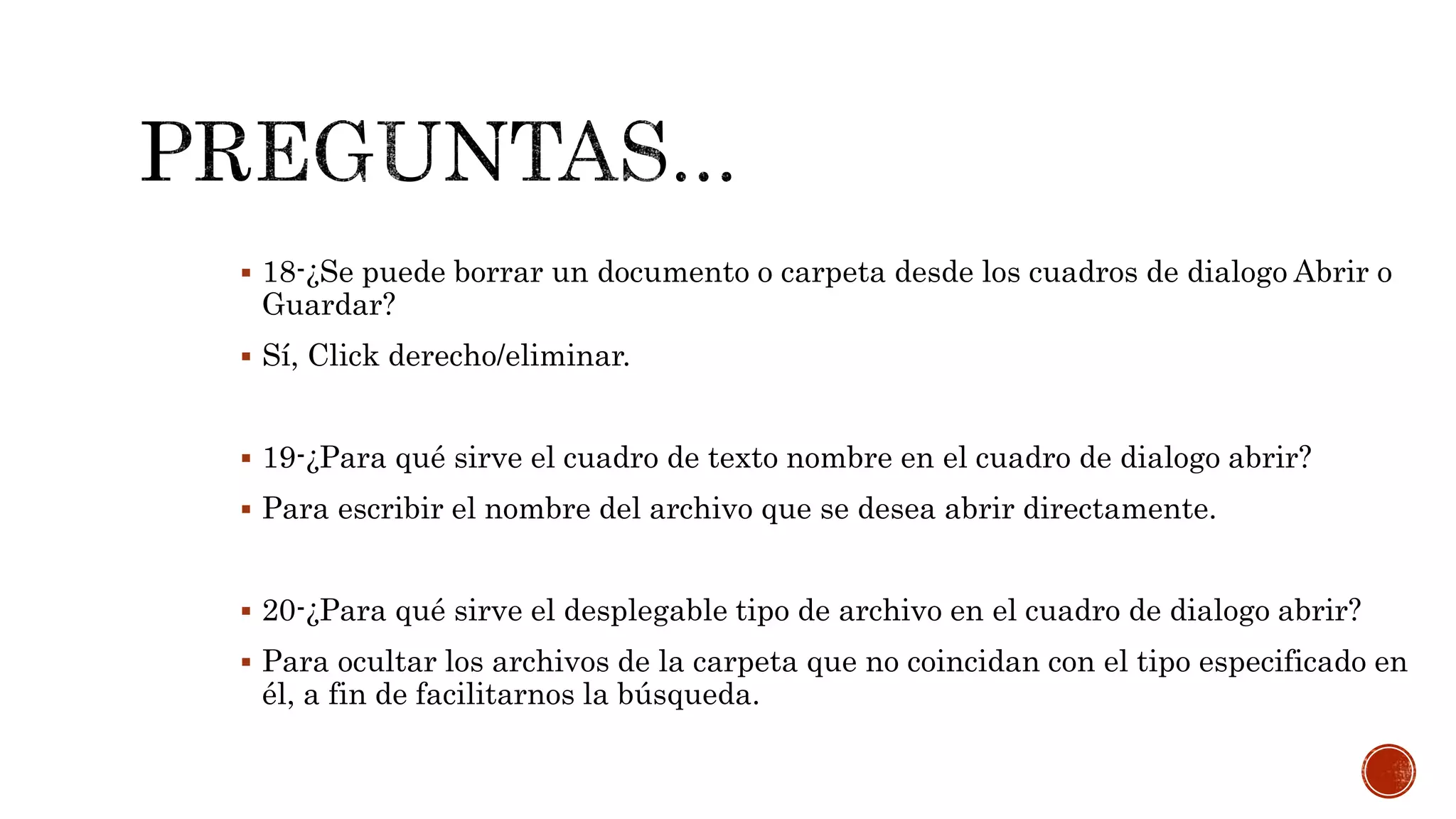  18-¿Se puede borrar un documento o carpeta desde los cuadros de dialogo Abrir o
Guardar?
 Sí, Click derecho/eliminar.
 19-¿Para qué sirve el cuadro de texto nombre en el cuadro de dialogo abrir?
 Para escribir el nombre del archivo que se desea abrir directamente.
 20-¿Para qué sirve el desplegable tipo de archivo en el cuadro de dialogo abrir?
 Para ocultar los archivos de la carpeta que no coincidan con el tipo especificado en
él, a fin de facilitarnos la búsqueda.
 