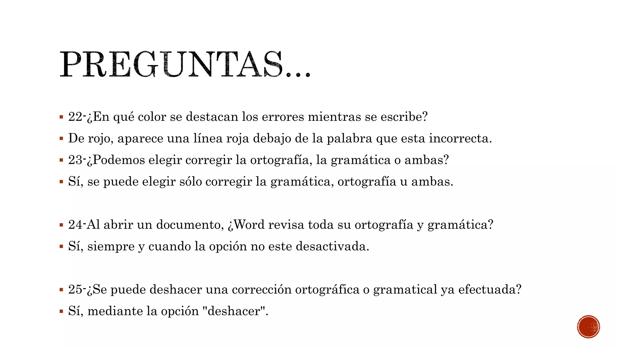  22-¿En qué color se destacan los errores mientras se escribe?
 De rojo, aparece una línea roja debajo de la palabra que esta incorrecta.
 23-¿Podemos elegir corregir la ortografía, la gramática o ambas?
 Sí, se puede elegir sólo corregir la gramática, ortografía u ambas.
 24-Al abrir un documento, ¿Word revisa toda su ortografía y gramática?
 Sí, siempre y cuando la opción no este desactivada.
 25-¿Se puede deshacer una corrección ortográfica o gramatical ya efectuada?
 Sí, mediante la opción "deshacer".
 