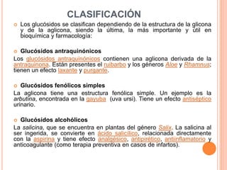 CLASIFICACIÓN
 Los glucósidos se clasifican dependiendo de la estructura de la glicona
y de la aglicona, siendo la última, la más importante y útil en
bioquímica y farmacología:
 Glucósidos antraquinónicos
Los glucósidos antraquinónicos contienen una aglicona derivada de la
antraquinona. Están presentes el ruibarbo y los géneros Aloe y Rhamnus;
tienen un efecto laxante y purgante.
 Glucósidos fenólicos simples
La aglicona tiene una estructura fenólica simple. Un ejemplo es la
arbutina, encontrada en la gayuba (uva ursi). Tiene un efecto antiséptico
urinario.
 Glucósidos alcohólicos
La salicina, que se encuentra en plantas del género Salix. La salicina al
ser ingerida, se convierte en ácido salicílico, relacionada directamente
con la aspirina y tiene efecto analgésico, antipirético, antiinflamatorio y
anticoagulante (como terapia preventiva en casos de infartos).
 