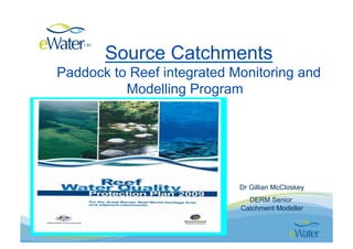 Source Catchments
Paddock to Reef integrated Monitoring and
          Modelling Program




                            Dr Gillian McCloskey
                              DERM Senior
                            Catchment Modeller
 