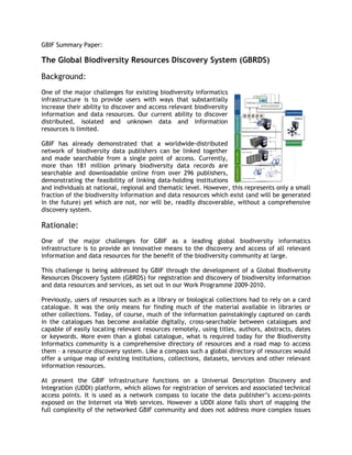 GBIF Summary Paper:

The Global Biodiversity Resources Discovery System (GBRDS)

Background:
One of the major challenges for existing biodiversity informatics
infrastructure is to provide users with ways that substantially
increase their ability to discover and access relevant biodiversity
information and data resources. Our current ability to discover
distributed, isolated and unknown data and information
resources is limited.

GBIF has already demonstrated that a worldwide-distributed
network of biodiversity data publishers can be linked together
and made searchable from a single point of access. Currently,
more than 181 million primary biodiversity data records are
searchable and downloadable online from over 296 publishers,
demonstrating the feasibility of linking data-holding institutions
and individuals at national, regional and thematic level. However, this represents only a small
fraction of the biodiversity information and data resources which exist (and will be generated
in the future) yet which are not, nor will be, readily discoverable, without a comprehensive
discovery system.

Rationale:
One of the major challenges for GBIF as a leading global biodiversity informatics
infrastructure is to provide an innovative means to the discovery and access of all relevant
information and data resources for the benefit of the biodiversity community at large.

This challenge is being addressed by GBIF through the development of a Global Biodiversity
Resources Discovery System (GBRDS) for registration and discovery of biodiversity information
and data resources and services, as set out in our Work Programme 2009-2010.

Previously, users of resources such as a library or biological collections had to rely on a card
catalogue. It was the only means for finding much of the material available in libraries or
other collections. Today, of course, much of the information painstakingly captured on cards
in the catalogues has become available digitally, cross-searchable between catalogues and
capable of easily locating relevant resources remotely, using titles, authors, abstracts, dates
or keywords. More even than a global catalogue, what is required today for the Biodiversity
Informatics community is a comprehensive directory of resources and a road map to access
them – a resource discovery system. Like a compass such a global directory of resources would
offer a unique map of existing institutions, collections, datasets, services and other relevant
information resources.

At present the GBIF infrastructure functions on a Universal Description Discovery and
Integration (UDDI) platform, which allows for registration of services and associated technical
access points. It is used as a network compass to locate the data publisher’s access-points
exposed on the Internet via Web services. However a UDDI alone falls short of mapping the
full complexity of the networked GBIF community and does not address more complex issues
 