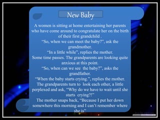 A women is sitting at home entertaining her parents
who have come around to congratulate her on the birth
of their first grandchild .
“So, when we can meet the baby?”, ask the
grandmother.
“In a little while”, replies the mother.
Some time passes. The grandparents are looking quite
anxious at this point.
“So, when can we see the baby?”, asks the
grandfather.
“When the baby starts crying.”, replies the mother.
The grandparents turn to look each other, a little
perplexed and ask, “Why do we have to wait until she
starts crying?!”
The mother snaps back, “Because I put her down
somewhere this morning and I can’t remember where
she is”
New Baby
 