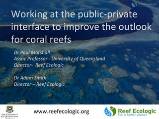 Working	
  at	
  the	
  public-­‐private	
  
interface	
  to	
  improve	
  the	
  outlook	
  
for	
  coral	
  reefs	
  
Dr	
  Paul	
  Marshall	
  
Assoc	
  Professor	
  -­‐	
  University	
  of	
  Queensland	
  	
  
Director-­‐	
  	
  Reef	
  Ecologic	
  
	
  
Dr	
  Adam	
  Smith	
  
Director	
  –	
  Reef	
  Ecologic	
  
www.reefecologic.org	
  
 