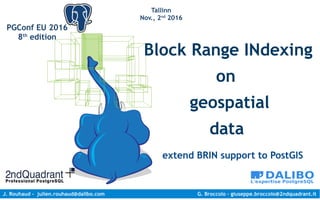 J. Rouhaud - julien.rouhaud@dalibo.com G. Broccolo – giuseppe.broccolo@2ndquadrant.it
PGConf EU 2016
8th
edition
Tallinn
Nov., 2nd
2016
Block Range INdexing
on
geospatial
data
extend BRIN support to PostGIS
 