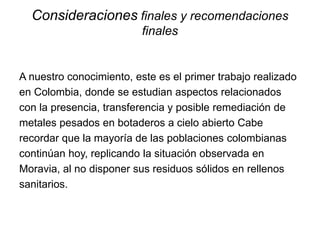 Consideraciones finales y recomendaciones
finales
A nuestro conocimiento, este es el primer trabajo realizado
en Colombia, donde se estudian aspectos relacionados
con la presencia, transferencia y posible remediación de
metales pesados en botaderos a cielo abierto Cabe
recordar que la mayoría de las poblaciones colombianas
continúan hoy, replicando la situación observada en
Moravia, al no disponer sus residuos sólidos en rellenos
sanitarios.
 