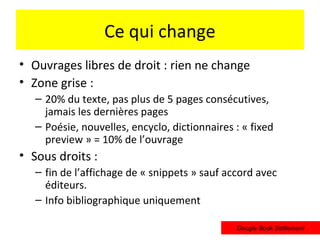 Ce qui change
• Ouvrages libres de droit : rien ne change
• Zone grise :
   – 20% du texte, pas plus de 5 pages consécutives,
     jamais les dernières pages
   – Poésie, nouvelles, encyclo, dictionnaires : « fixed
     preview » = 10% de l’ouvrage
• Sous droits :
   – fin de l’affichage de « snippets » sauf accord avec
     éditeurs.
   – Info bibliographique uniquement

                                               Google Book Settlement
 