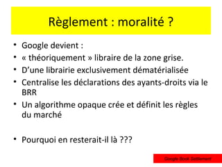 Règlement : moralité ?
• Google devient :
• « théoriquement » libraire de la zone grise.
• D’une librairie exclusivement dématérialisée
• Centralise les déclarations des ayants-droits via le
  BRR
• Un algorithme opaque crée et définit les règles
  du marché

• Pourquoi en resterait-il là ???
                                         Google Book Settlement
 