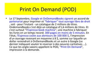 Print On Demand (POD)
• Le 17 Septembre, Google et OnDemandBooks signent un accord de
  partenariat pour imprimer et "fabriquer" tout ouvrage libre de droit
  , soit - pour l'instant - un catalogue de 2 millions de titres.
  Ondemandbooks c'est déjà un catalogue d'1,6 millions de titres. Et
  c'est surtout "l'Espresso book machine", une machine à fabriquer
  les livres en un temps record. 300 pages en moins de 5 minutes. En
  l'état, l'Espresso coûte aux alentours de 100 000 $, l'impression
  d'un ouvrage revenant en moyenne à 8 $, somme sur laquelle un
  dollar reviendrait à OnDemandBooks et un autre à Google (ce
  dernier indiquant vouloir le reverser à des oeuvres caritatives ...).
  Ce que les anglo-saxons appellent le POD, "Print On Demand",
  impression à la demande.
 