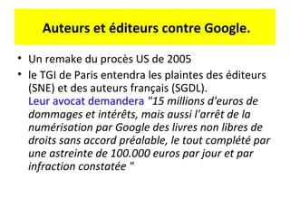 Auteurs et éditeurs contre Google.

• Un remake du procès US de 2005
• le TGI de Paris entendra les plaintes des éditeurs
  (SNE) et des auteurs français (SGDL).
  Leur avocat demandera "15 millions d'euros de
  dommages et intérêts, mais aussi l'arrêt de la
  numérisation par Google des livres non libres de
  droits sans accord préalable, le tout complété par
  une astreinte de 100.000 euros par jour et par
  infraction constatée "
 