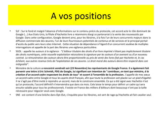 A vos positions
•   SLF : Sur le fond et malgré l'absence d'informations sur le contenu précis du protocole, cet accord acte le rôle dominant de
    Google (...) Aux Etats-Unis, la filiale d'Hachette livre a néanmoins élargi ce partenariat à la vente des nouveautés par
    Google. Dans cette configuration, Google devient ainsi, pour les libraires, à la fois l'un de leurs concurrents majeurs dans la
    diffusion commerciale des œuvres, l'un de leurs fournisseurs potentiels de contenus et de services et le principal portail
    d'accès du public vers leurs sites Internet. Cette situation de dépendance à l'égard d'un concurrent soulève de multiples
    interrogations et appelle de la part des libraires une vigilance particulière.
•   SGDL : appelle les auteurs à la vigilance : “L’éditeur titulaire des droits d’un livre imprimé n’étant pas implicitement titulaire
    des droits numériques, cette nouvelle exploitation nécessitera la signature par les auteurs d’un avenant ou d’un nouveau
    contrat. La rémunération des auteurs devra être proportionnelle au prix de vente des livres fixé par Hachette et, le cas
    échéant, aux autres revenus tirés de l’exploitation de ces œuvres. Le droit moral des auteurs devra être respecté dans son
    intégralité”.
•   Ministère de la culture a rencontré vendredi soir (23 Novembre) les représentants de Google France. Il a également fait
    parvenir une lettre à Eric Schmidt, PDG de Google, lui signifiant son intention de "contribuer, en tant que ministre, à la
    création d’un accord-cadre respectant les droits de tous" et ouvert à l’ensemble de la profession. J’appelle de mes vœux
    un accord-cadre entre Google et tous les ayants droit français, afin que toute la profession soit placée sur un pied d’égalité:
    il ne s’agit pas d’être invité à rejoindre un accord, mais de le construire ensemble. Ce qui a été signé avec Hachette n’est
    qu’un protocole, l’accord définitif n’interviendra que dans six mois. Cela laisse le temps pour définir un cadre qui sera
    ensuite valable pour tous les professionnels. Il existe en France des milliers d’éditeurs dont beaucoup n’ont pas la taille
    nécessaire pour négocier seuls avec Google.
•   SNE : est content d’une brèche dans Opt-Out, s’inquiète pour les libraires, est vert de rage qu’Hachette ait fait cavalier seul.
 