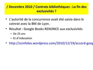 / Decembre 2010 / Contrats bibliothèques : La fin des
                   exclusivités ?

• L’autorité de la concurrence avait été saisie dans le
  cotnrat avec la BM de Lyon.
• Résultat : Google Books RENONCE aux exclusivités
   – De 25 ans
   – Et d’indexation
• http://scinfolex.wordpress.com/2010/12/19/accord-goog
 