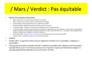 / Mars / Verdict : Pas équitable
•   RAPPEL DES EPISODES PRECEDENTS
     –   2004 : Google lance son opération de numérisation tous azimuts
     –   2005 : class action des auteurs et éditeurs (américains) contre Google
     –   Automne 2006 : premières négociations vers un règlement "amendé"
     –   28 Octobre 2008 : le réglement amendé est finalisé et présenté à la justice
     –   17 Novembre 2008 : le réglement est validé par le juge Sprizzo alors en charge du dossier
     –   13 novembre 2009 : les parties concernées portent le règlement à l'approbation de la cour fédérale. La "class action" qui regroupe des
         auteurs, des éditeurs, des associations nationales, d'autres plus "locales", des ayant-droits, etc ...) est divisée, certains plaignant étant
         satisfaits de l'état actuel du règlement, d'autres ne l'étant pas.
     –   19 Novembre 2009 : le juge Chin entre en scène ainsi que le département de la Justice américain (DOJ)
     –   18 février 2010 : les parties en présence sont de nouveau entendues.
•   VERDICT :
•   22 Mars 2011 : le juge Chin estime le que le règlement amendé n'est "ni équitable, ni adéquat, ni
    raisonnable. »
•   "the question presented is whether the ASA (= règlement amendé) is fair, adequate, and reasonable. I
    conclude that it is not." Il ne l'est pas parce qu'il va "trop loin" et parce qu'il donnerait à Google "un
    avantage significatif (et déloyal) sur ses concurrents" (cf infra)
 
