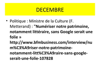 DECEMBRE
• Politique : Ministre de la Culture (F.
  Metterand) : "Numériser notre patrimoine,
  notamment littéraire, sans Google serait une
  folie »
  http://www.bfmbusiness.com/interview/nu
  m%C3%A9riser-notre-patrimoine-
  notamment-litt%C3%A9raire-sans-google-
  serait-une-folie-107828
 