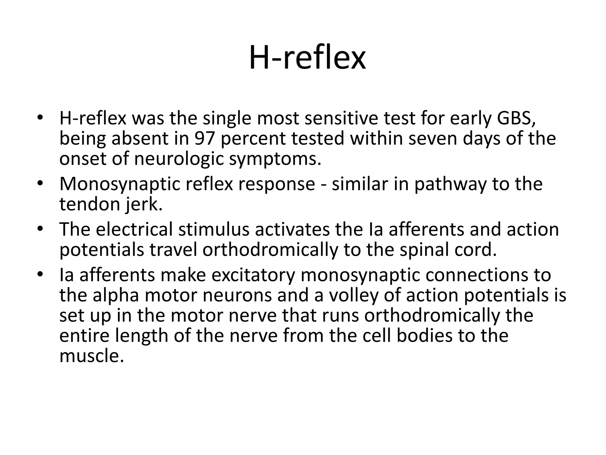 H-reflex
• H-reflex was the single most sensitive test for early GBS,
being absent in 97 percent tested within seven days of the
onset of neurologic symptoms.
• Monosynaptic reflex response - similar in pathway to the
tendon jerk.
• The electrical stimulus activates the Ia afferents and action
potentials travel orthodromically to the spinal cord.
• Ia afferents make excitatory monosynaptic connections to
the alpha motor neurons and a volley of action potentials is
set up in the motor nerve that runs orthodromically the
entire length of the nerve from the cell bodies to the
muscle.
 