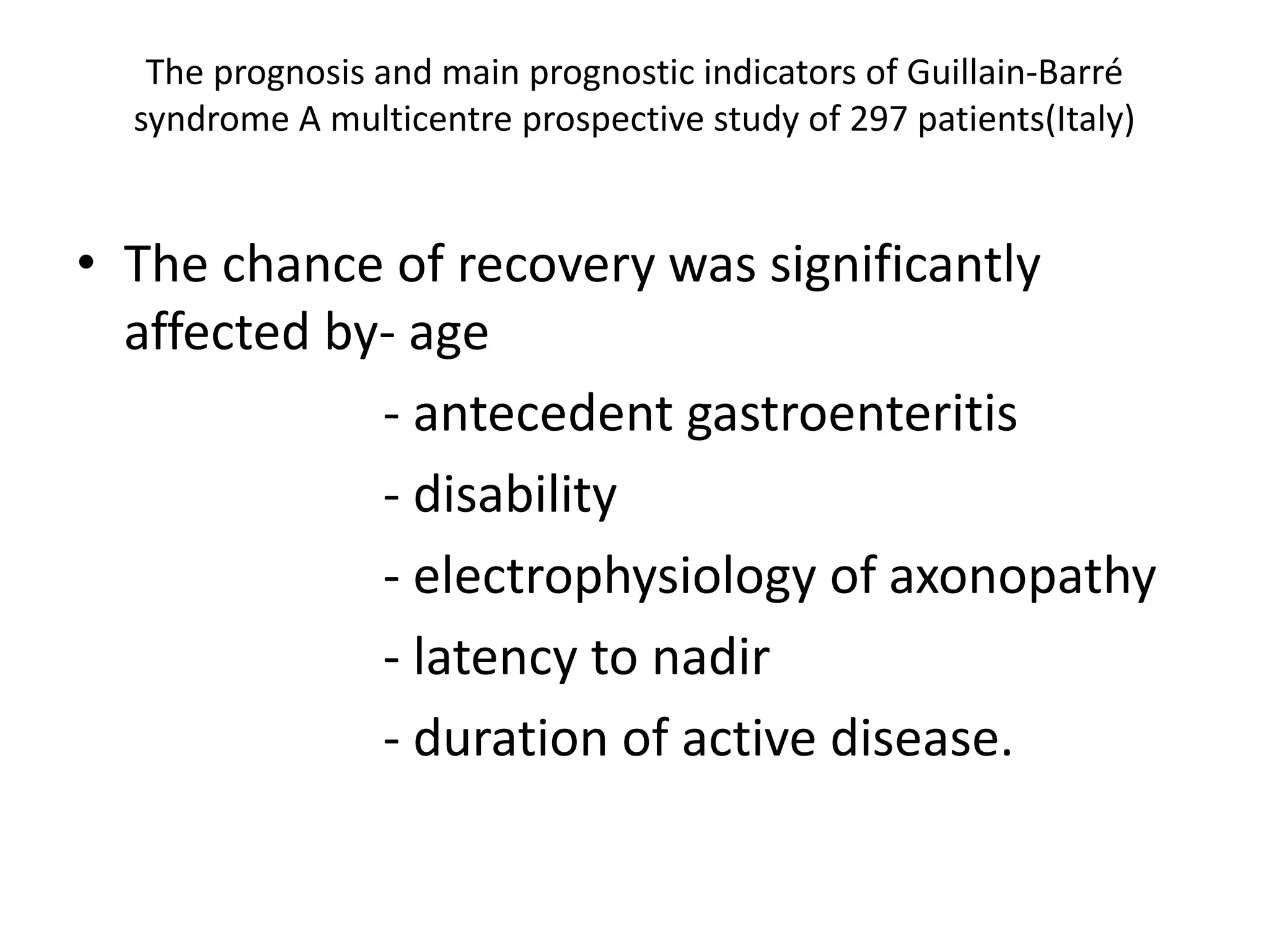 The prognosis and main prognostic indicators of Guillain-Barré
syndrome A multicentre prospective study of 297 patients(Italy)
• The chance of recovery was significantly
affected by- age
- antecedent gastroenteritis
- disability
- electrophysiology of axonopathy
- latency to nadir
- duration of active disease.
 