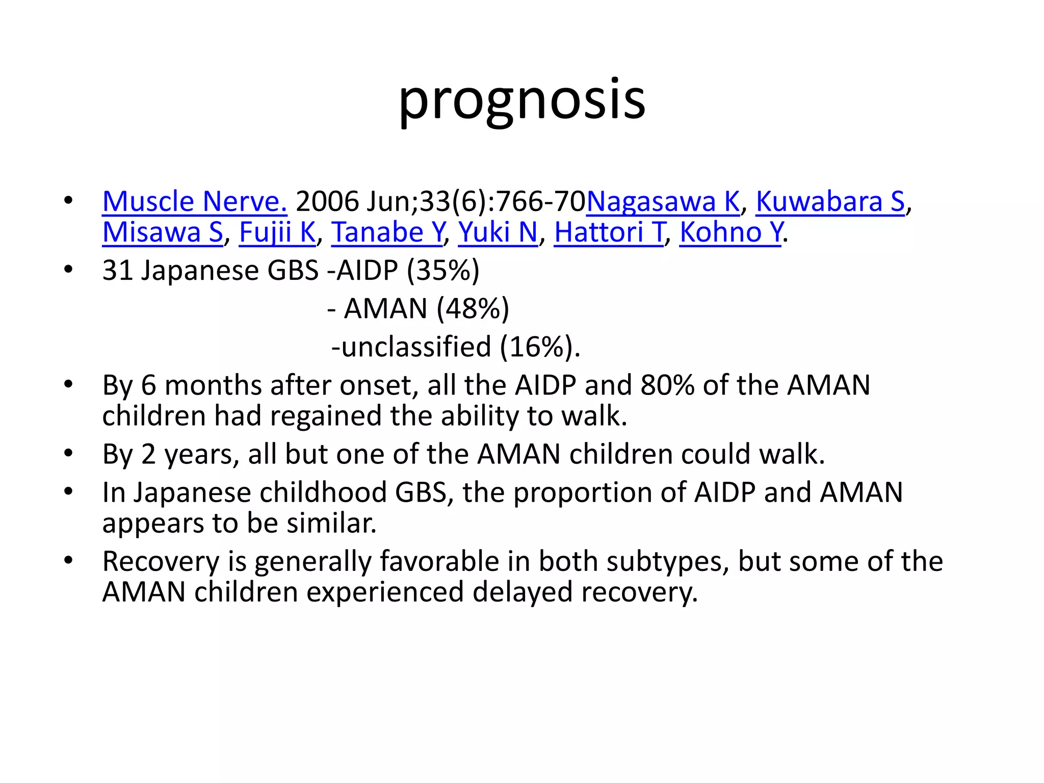 prognosis
• Muscle Nerve. 2006 Jun;33(6):766-70Nagasawa K, Kuwabara S,
Misawa S, Fujii K, Tanabe Y, Yuki N, Hattori T, Kohno Y.
• 31 Japanese GBS -AIDP (35%)
- AMAN (48%)
-unclassified (16%).
• By 6 months after onset, all the AIDP and 80% of the AMAN
children had regained the ability to walk.
• By 2 years, all but one of the AMAN children could walk.
• In Japanese childhood GBS, the proportion of AIDP and AMAN
appears to be similar.
• Recovery is generally favorable in both subtypes, but some of the
AMAN children experienced delayed recovery.
 