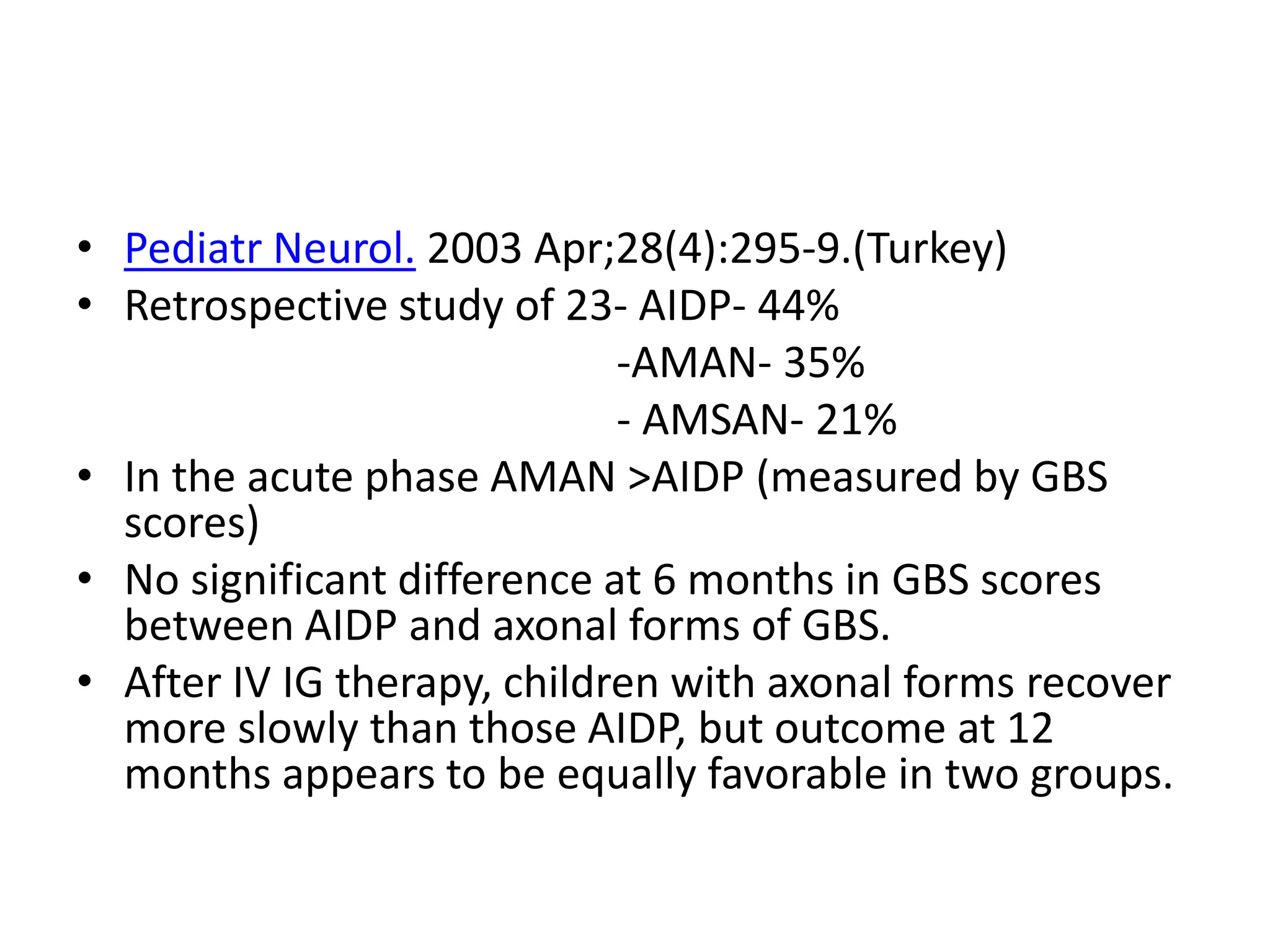 • Pediatr Neurol. 2003 Apr;28(4):295-9.(Turkey)
• Retrospective study of 23- AIDP- 44%
-AMAN- 35%
- AMSAN- 21%
• In the acute phase AMAN >AIDP (measured by GBS
scores)
• No significant difference at 6 months in GBS scores
between AIDP and axonal forms of GBS.
• After IV IG therapy, children with axonal forms recover
more slowly than those AIDP, but outcome at 12
months appears to be equally favorable in two groups.
 