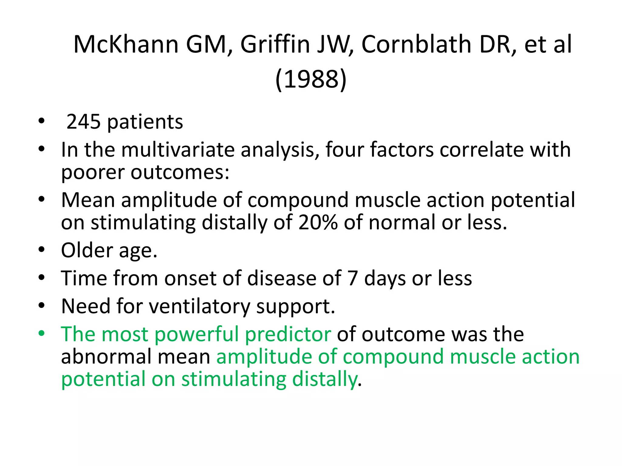 McKhann GM, Griffin JW, Cornblath DR, et al
(1988)
• 245 patients
• In the multivariate analysis, four factors correlate with
poorer outcomes:
• Mean amplitude of compound muscle action potential
on stimulating distally of 20% of normal or less.
• Older age.
• Time from onset of disease of 7 days or less
• Need for ventilatory support.
• The most powerful predictor of outcome was the
abnormal mean amplitude of compound muscle action
potential on stimulating distally.
 