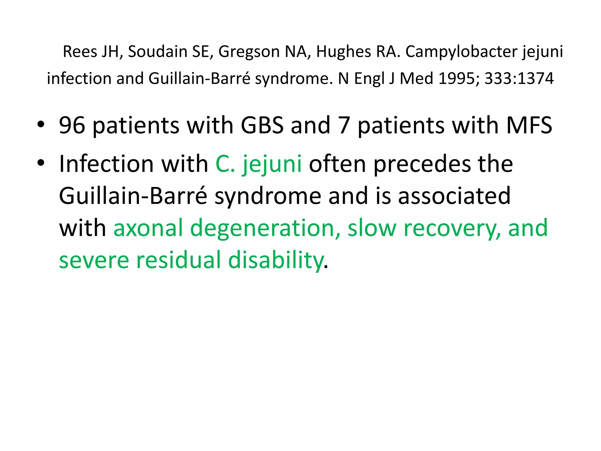 Rees JH, Soudain SE, Gregson NA, Hughes RA. Campylobacter jejuni
infection and Guillain-Barré syndrome. N Engl J Med 1995; 333:1374
• 96 patients with GBS and 7 patients with MFS
• Infection with C. jejuni often precedes the
Guillain-Barré syndrome and is associated
with axonal degeneration, slow recovery, and
severe residual disability.
 