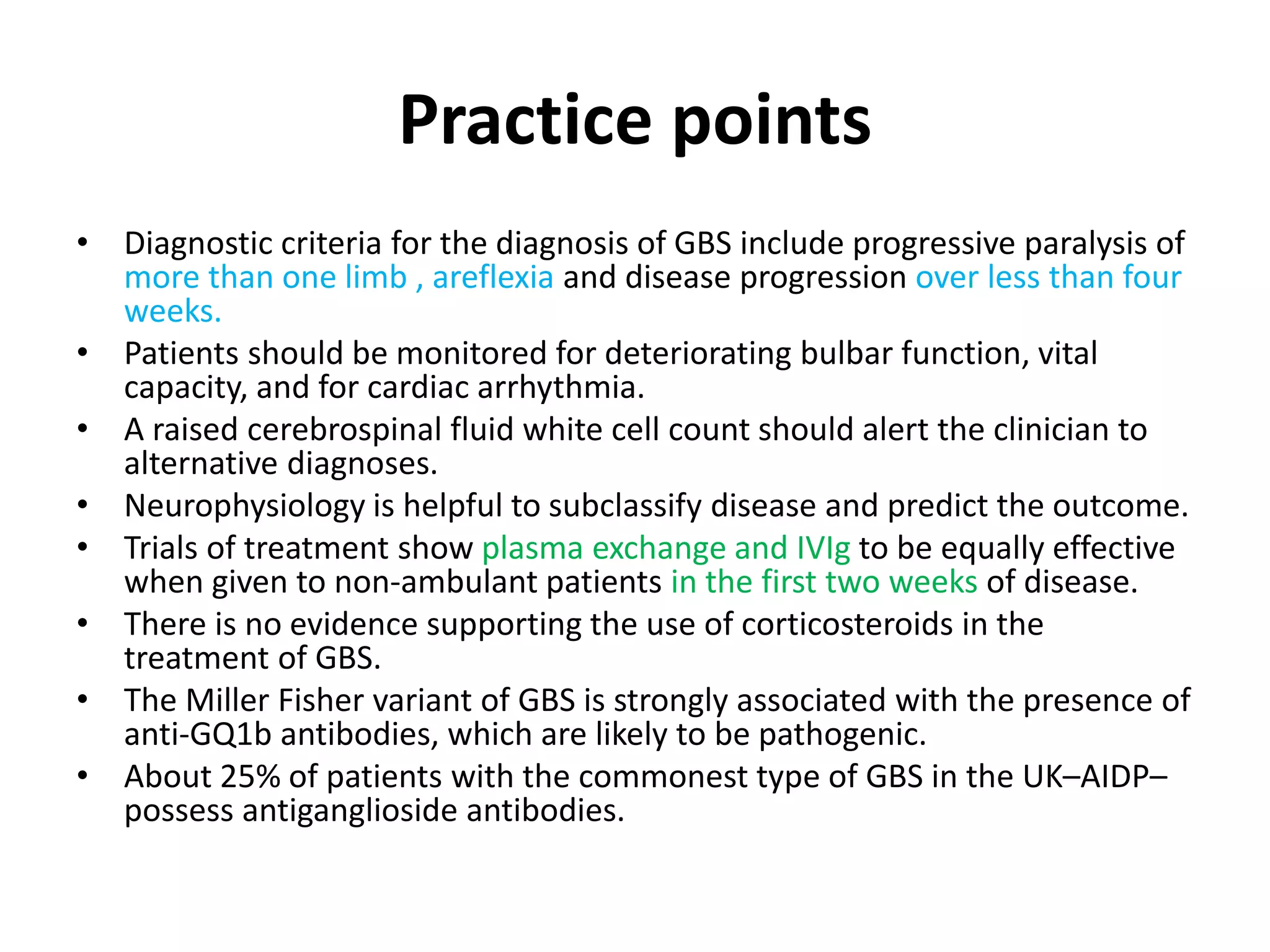 Practice points
• Diagnostic criteria for the diagnosis of GBS include progressive paralysis of
more than one limb , areflexia and disease progression over less than four
weeks.
• Patients should be monitored for deteriorating bulbar function, vital
capacity, and for cardiac arrhythmia.
• A raised cerebrospinal fluid white cell count should alert the clinician to
alternative diagnoses.
• Neurophysiology is helpful to subclassify disease and predict the outcome.
• Trials of treatment show plasma exchange and IVIg to be equally effective
when given to non-ambulant patients in the first two weeks of disease.
• There is no evidence supporting the use of corticosteroids in the
treatment of GBS.
• The Miller Fisher variant of GBS is strongly associated with the presence of
anti-GQ1b antibodies, which are likely to be pathogenic.
• About 25% of patients with the commonest type of GBS in the UK–AIDP–
possess antiganglioside antibodies.
 