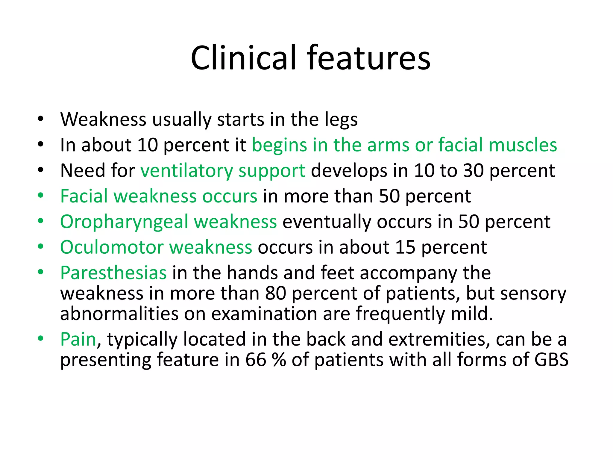 Clinical features
• Weakness usually starts in the legs
• In about 10 percent it begins in the arms or facial muscles
• Need for ventilatory support develops in 10 to 30 percent
• Facial weakness occurs in more than 50 percent
• Oropharyngeal weakness eventually occurs in 50 percent
• Oculomotor weakness occurs in about 15 percent
• Paresthesias in the hands and feet accompany the
weakness in more than 80 percent of patients, but sensory
abnormalities on examination are frequently mild.
• Pain, typically located in the back and extremities, can be a
presenting feature in 66 % of patients with all forms of GBS
 