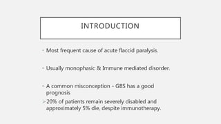 INTRODUCTION
• Most frequent cause of acute flaccid paralysis.
• Usually monophasic & Immune mediated disorder.
• A common misconception - GBS has a good
prognosis
20% of patients remain severely disabled and
approximately 5% die, despite immunotherapy.
 