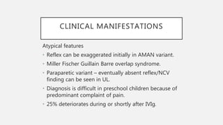 CLINICAL MANIFESTATIONS
Atypical features
• Reflex can be exaggerated initially in AMAN variant.
• Miller Fischer Guillain Barre overlap syndrome.
• Paraparetic variant – eventually absent reflex/NCV
finding can be seen in UL.
• Diagnosis is difficult in preschool children because of
predominant complaint of pain.
• 25% deteriorates during or shortly after IVIg.
 