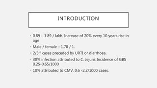 INTRODUCTION
• 0.89 – 1.89 / lakh. Increase of 20% every 10 years rise in
age
• Male / female – 1.78 / 1.
• 2/3rd cases preceded by URTI or diarrhoea.
• 30% infection attributed to C. Jejuni. Incidence of GBS
0.25-0.65/1000
• 10% attributed to CMV. 0.6 -2.2/1000 cases.
 