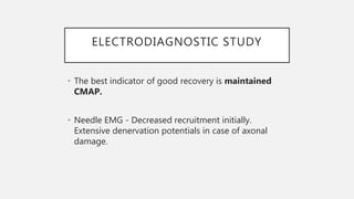 ELECTRODIAGNOSTIC STUDY
• The best indicator of good recovery is maintained
CMAP.
• Needle EMG - Decreased recruitment initially.
Extensive denervation potentials in case of axonal
damage.
 