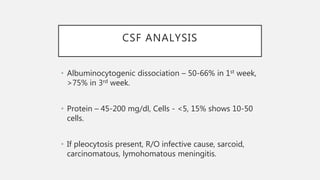 CSF ANALYSIS
• Albuminocytogenic dissociation – 50-66% in 1st week,
>75% in 3rd week.
• Protein – 45-200 mg/dl, Cells - <5, 15% shows 10-50
cells.
• If pleocytosis present, R/O infective cause, sarcoid,
carcinomatous, lymohomatous meningitis.
 